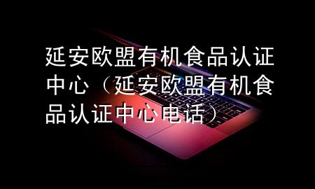 延安欧盟有机食品认证中心(延安欧盟有机食品认证中心电话)
