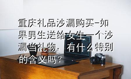 重庆礼品沙漏购买-如果男生送给女生一个沙漏当礼物,有什么特别的含义吗?