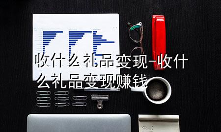 收什么礼品变现-收什么礼品变现赚钱