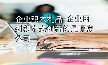 企业积木礼品-企业用到积木式创新的是哪家公司