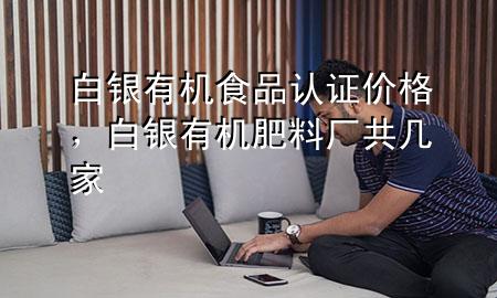 白银有机食品认证价格,白银有机肥料厂共几家