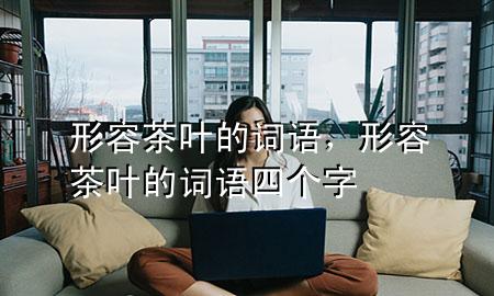 形容茶叶的词语,形容茶叶的词语四个字