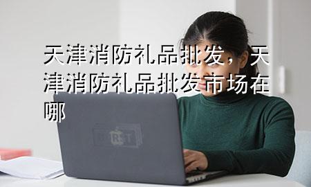 天津消防礼品批发,天津消防礼品批发市场在哪