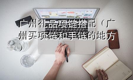 广州礼品项链搭配(广州买项链和手链的地方)
