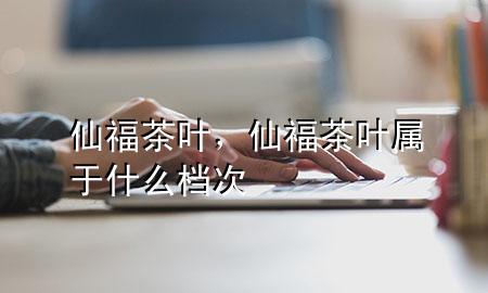 仙福茶叶,仙福茶叶属于什么档次