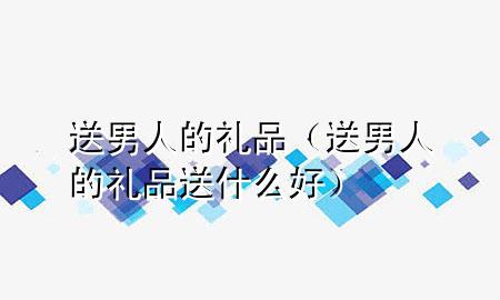 送男人的礼品(送男人的礼品送什么好)
