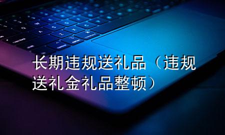 长期违规送礼品(违规送礼金礼品整顿)