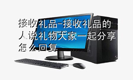 接收礼品-接收礼品的人说礼物大家一起分享怎么回复