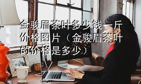 金骏眉茶叶多少钱一斤价格图片(金骏眉茶叶的价格是多少)