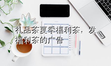 礼品茶夏季福利茶,发福利茶的广告