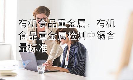 有机食品 重金属,有机食品重金属检测中镉含量标准