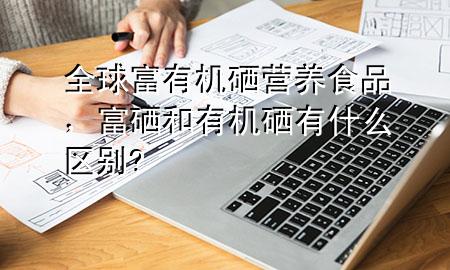 全球富有机硒营养食品,富硒和有机硒有什么区别?