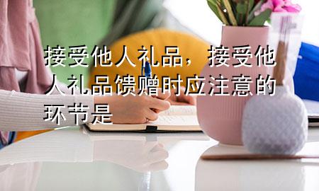 接受他人礼品,接受他人礼品馈赠时应注意的环节是