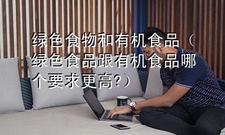 绿色食物和有机食品(绿色食品跟有机食品哪个要求更高?)