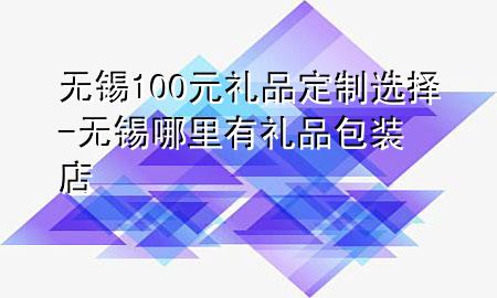 无锡100元礼品定制选择-无锡哪里有礼品包装店