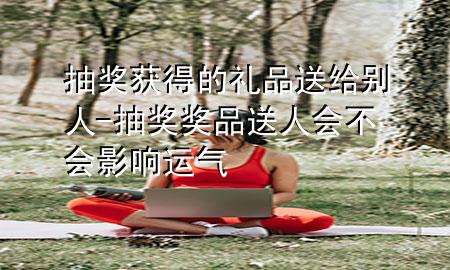 抽奖获得的礼品送给别人-抽奖奖品送人会不会影响运气