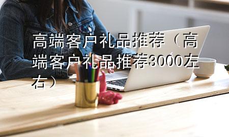 高端客户礼品推荐(高端客户礼品推荐3000左右)
