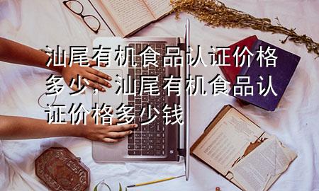 汕尾有机食品认证价格多少,汕尾有机食品认证价格多少钱