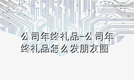 公司年终礼品-公司年终礼品怎么发朋友圈