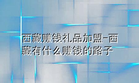 西藏赚钱礼品加盟-西藏有什么赚钱的路子