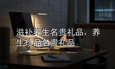 滋补养生名贵礼品,养生珍品名贵礼品