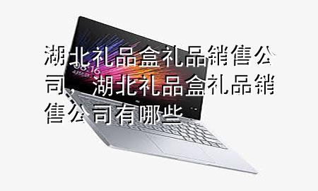 湖北礼品盒礼品销售公司,湖北礼品盒礼品销售公司有哪些