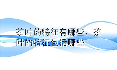 茶叶的特征有哪些,茶叶的特征包括哪些