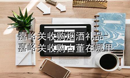 嘉峪关收购烟酒礼品-嘉峪关收购古董在哪里