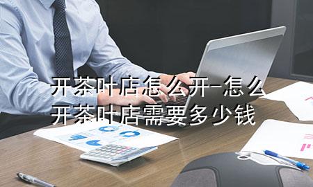开茶叶店怎么开-怎么开茶叶店需要多少钱