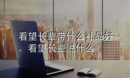 看望长辈带什么礼品好,看望长辈说什么