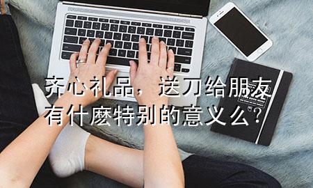 齐心礼品,送刀给朋友有什麽特别的意义么?
