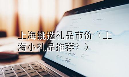 上海挑选礼品市价(上海小礼品推荐?)