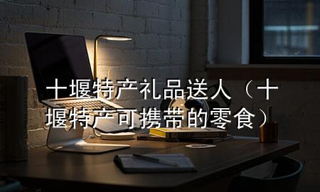 十堰特产礼品送人(十堰特产可携带的零食)
