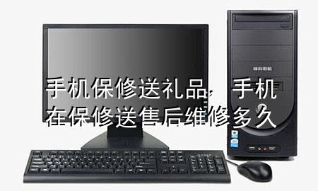 手机保修送礼品,手机在保修送售后维修多久