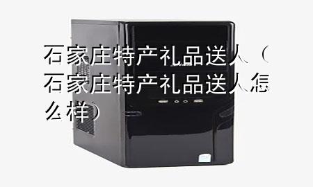 石家庄特产礼品送人(石家庄特产礼品送人怎么样)