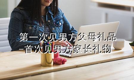 第一次见男方父母礼品-首次见男方家长礼物
