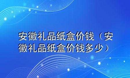 安徽礼品纸盒价钱(安徽礼品纸盒价钱多少)
