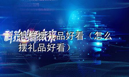 怎样摆礼品好看(怎么摆礼品好看)