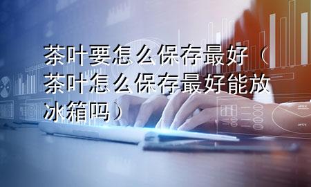 茶叶要怎么保存最好(茶叶怎么保存最好能放冰箱吗)