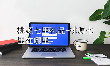 桃源七里礼品-桃源七里在哪里