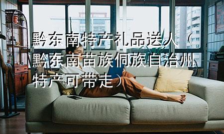 黔东南特产礼品送人(黔东南苗族侗族自治州特产可带走)