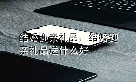 结婚迎亲礼品,结婚迎亲礼品送什么好
