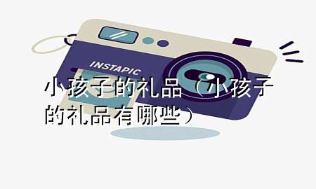 小孩子的礼品(小孩子的礼品有哪些)