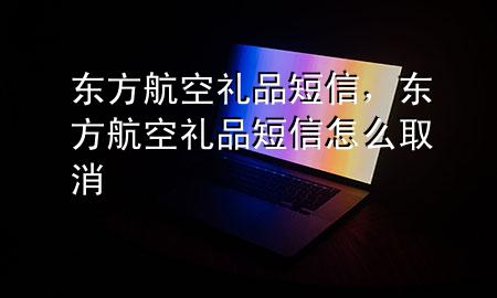 东方航空礼品短信,东方航空礼品短信怎么取消