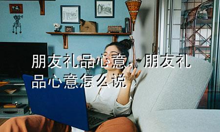 朋友礼品心意,朋友礼品心意怎么说