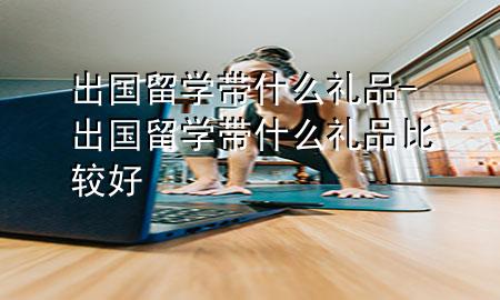 出国留学带什么礼品-出国留学带什么礼品比较好