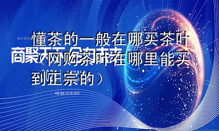 懂茶的一般在哪买茶叶(网购茶叶在哪里能买到正宗的)