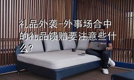 礼品外袭-外事场合中的礼品馈赠要注意些什么?