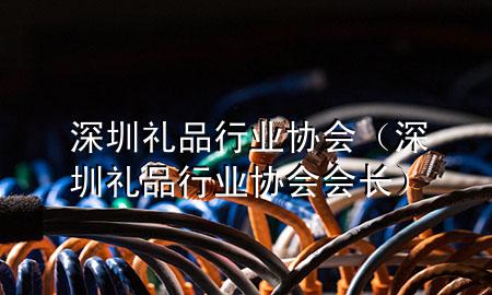 深圳礼品行业协会(深圳礼品行业协会会长)