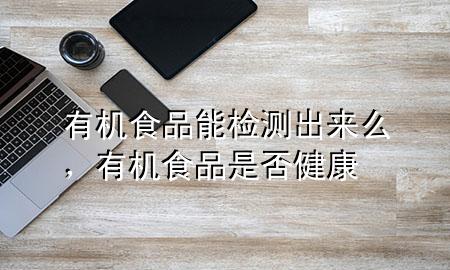 有机食品能检测出来么,有机食品是否健康